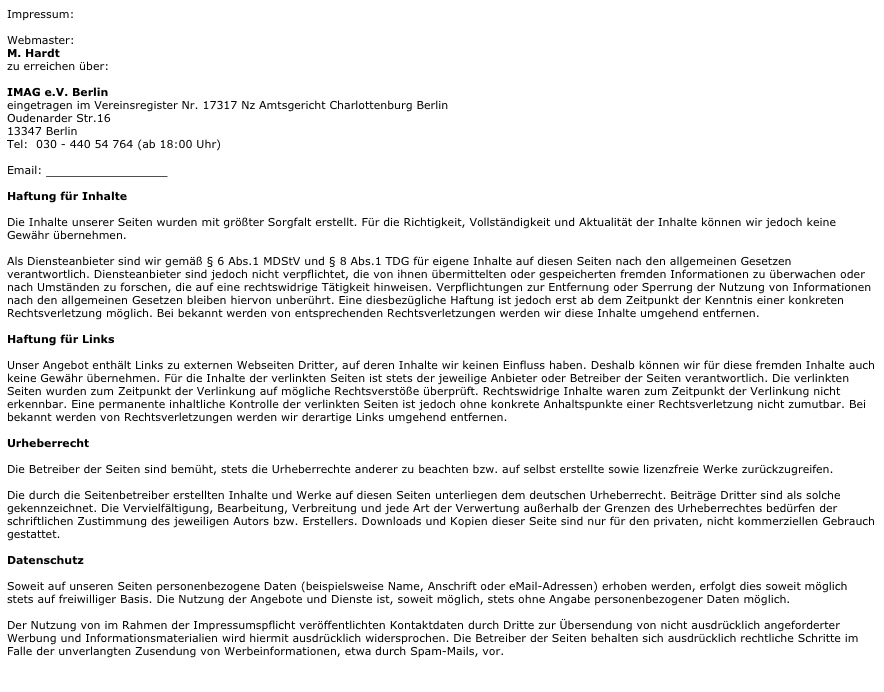 Impressum:

Webmaster:
M. Hardt
zu erreichen über:

IMAG e.V. Berlin
eingetragen im Vereinsregister Nr. 17317 Nz Amtsgericht Charlottenburg Berlin
Oudenarder Str.16
13347 Berlin
Tel:  030 - 440 54 764 (ab 18:00 Uhr)

Email: info@savate-berlin.de

Haftung für Inhalte
Die Inhalte unserer Seiten wurden mit größter Sorgfalt erstellt. Für die Richtigkeit, Vollständigkeit und Aktualität der Inhalte können wir jedoch keine Gewähr übernehmen.
Als Diensteanbieter sind wir gemäß § 6 Abs.1 MDStV und § 8 Abs.1 TDG für eigene Inhalte auf diesen Seiten nach den allgemeinen Gesetzen verantwortlich. Diensteanbieter sind jedoch nicht verpflichtet, die von ihnen übermittelten oder gespeicherten fremden Informationen zu überwachen oder nach Umständen zu forschen, die auf eine rechtswidrige Tätigkeit hinweisen. Verpflichtungen zur Entfernung oder Sperrung der Nutzung von Informationen nach den allgemeinen Gesetzen bleiben hiervon unberührt. Eine diesbezügliche Haftung ist jedoch erst ab dem Zeitpunkt der Kenntnis einer konkreten Rechtsverletzung möglich. Bei bekannt werden von entsprechenden Rechtsverletzungen werden wir diese Inhalte umgehend entfernen.
Haftung für Links
Unser Angebot enthält Links zu externen Webseiten Dritter, auf deren Inhalte wir keinen Einfluss haben. Deshalb können wir für diese fremden Inhalte auch keine Gewähr übernehmen. Für die Inhalte der verlinkten Seiten ist stets der jeweilige Anbieter oder Betreiber der Seiten verantwortlich. Die verlinkten Seiten wurden zum Zeitpunkt der Verlinkung auf mögliche Rechtsverstöße überprüft. Rechtswidrige Inhalte waren zum Zeitpunkt der Verlinkung nicht erkennbar. Eine permanente inhaltliche Kontrolle der verlinkten Seiten ist jedoch ohne konkrete Anhaltspunkte einer Rechtsverletzung nicht zumutbar. Bei bekannt werden von Rechtsverletzungen werden wir derartige Links umgehend entfernen.
Urheberrecht
Die Betreiber der Seiten sind bemüht, stets die Urheberrechte anderer zu beachten bzw. auf selbst erstellte sowie lizenzfreie Werke zurückzugreifen.
Die durch die Seitenbetreiber erstellten Inhalte und Werke auf diesen Seiten unterliegen dem deutschen Urheberrecht. Beiträge Dritter sind als solche gekennzeichnet. Die Vervielfältigung, Bearbeitung, Verbreitung und jede Art der Verwertung außerhalb der Grenzen des Urheberrechtes bedürfen der schriftlichen Zustimmung des jeweiligen Autors bzw. Erstellers. Downloads und Kopien dieser Seite sind nur für den privaten, nicht kommerziellen Gebrauch gestattet.
Datenschutz
Soweit auf unseren Seiten personenbezogene Daten (beispielsweise Name, Anschrift oder eMail-Adressen) erhoben werden, erfolgt dies soweit möglich stets auf freiwilliger Basis. Die Nutzung der Angebote und Dienste ist, soweit möglich, stets ohne Angabe personenbezogener Daten möglich.
Der Nutzung von im Rahmen der Impressumspflicht veröffentlichten Kontaktdaten durch Dritte zur Übersendung von nicht ausdrücklich angeforderter Werbung und Informationsmaterialien wird hiermit ausdrücklich widersprochen. Die Betreiber der Seiten behalten sich ausdrücklich rechtliche Schritte im Falle der unverlangten Zusendung von Werbeinformationen, etwa durch Spam-Mails, vor.
